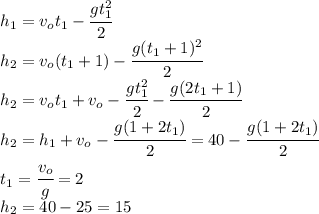 h_1=v_ot_1-\cfrac{gt_1^2}{2}\\h_2=v_o(t_1+1)-\cfrac{g(t_1+1)^2}{2}\\h_2=v_ot_1+v_o-\cfrac{gt_1^2}{2}-\cfrac{g(2t_1+1)}{2}\\h_2=h_1+v_o-\cfrac{g(1+2t_1)}{2}=40-\cfrac{g(1+2t_1)}{2}\\t_1=\cfrac{v_o}{g}=2\\h_2=40-25=15