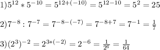 1)5^{12}*5^{-10}=5^{12+(-10)} =5^{12-10}= 5^{2}=25\\\\2)7^{-8}:7^{-7}=7^{-8-(-7)}=7^{-8+7}=7^{-1}=\frac{1}{7}\\\\3)(2^{3})^{-2}=2^{3*(-2)}=2^{-6}=\frac{1}{2^{6} }=\frac{1}{64}