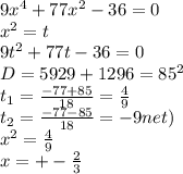 9x^4+77x^2-36=0\\&#10;x^2=t\\&#10;9t^2+77t-36=0\\&#10;D=5929+1296=85^2\\&#10;t_{1}=\frac{-77+85}{18}=\frac{4}{9}\\&#10;t_{2}=\frac{-77-85}{18}=-9\(net)\\&#10;x^2=\frac{4}{9}\\&#10;x=+-\frac{2}{3}