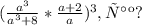 (\frac{a^3}{a^3+8} * \frac{a+2}{a} )^3 , так ?