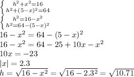 \left \{ {{h^2+x^2=16} \atop {h^2+(5-x)^2=64}} \right. &#10;\\\&#10; \left \{ {{h^2=16-x^2} \atop {h^2=64-(5-x)^2}} \right. &#10;\\\&#10;16-x^2=64-(5-x)^2&#10;\\\&#10;16-x^2=64-25+10x-x^2&#10;\\\&#10;10x=-23&#10;\\\&#10;|x|=2.3&#10;\\\&#10;h= \sqrt{16-x^2} =\sqrt{16-2.3^2} =\sqrt{10.71}