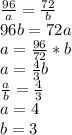 \frac{96}{a} = \frac{72}{b}\\&#10;96b=72a\\&#10;a= \frac{96}{72}*b\\&#10;a= \frac{4}{3} b\\&#10; \frac{a}{b} = \frac{4}{3} \\&#10;a=4\\&#10;b=3