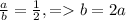 \frac{a}{b} = \frac{1}{2},= b=2a