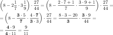 \displaystyle \bigg( 8-2\frac17 \cdot 3\frac19 \bigg) \cdot \frac{27}{44} =\bigg( 8-\frac{2\cdot 7+1}7 \cdot \frac{3\cdot 9+1}9 \bigg) \cdot \frac{27}{44} =\\ \\ =\bigg( 8-\frac{\bold3\cdot 5}{\bold7} \cdot \frac{4\cdot \bold7}{\bold3\cdot 3} \bigg) \cdot \frac{27}{44} =\frac{8\cdot 3-20}{\bold3} \cdot \frac{\bold3\cdot 9}{44} =\\ \\ =\frac{\bold4\cdot 9}{\bold4\cdot 11} =\frac9{11}