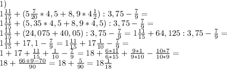 1)\\&#10;1\frac{11}{15}+(5\frac{7}{20} * 4,5 + 8,9 * 4\frac{1}{2}):3,75-\frac{7}{9}=\\ 1\frac{11}{15}+(5,35 * 4,5 + 8,9 * 4,5):3,75-\frac{7}{9}=\\ 1\frac{11}{15}+(24,075 + 40,05):3,75-\frac{7}{9}= 1\frac{11}{15}+64,125:3,75-\frac{7}{9}=\\ 1\frac{11}{15}+17,1-\frac{7}{9}= 1\frac{11}{15}+17\frac{1}{10}-\frac{7}{9}=\\ 1+17+\frac{11}{15}+\frac{1}{10}-\frac{7}{9}= 18+\frac{6*11}{6*15}+\frac{9*1}{9*10}-\frac{10*7}{10*9}=\\ 18+\frac{66+9-70}{90}=18+\frac{5}{90}=18\frac{1}{18}\\&#10;\\&#10;&#10;