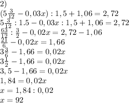 &#10;2)\\&#10;(5\frac{3}{12} - 0,03x) : 1,5 + 1,06 = 2,72\\ 5\frac{3}{12} : 1.5 - 0,03x : 1,5 + 1,06 = 2,72\\ \frac{63}{12} : \frac{3}{2} - 0,02x = 2,72 - 1,06\\ \frac{21}{6} - 0,02x = 1,66\\ 3\frac{3}{6} - 1,66 = 0,02x\\ 3\frac{1}{2} - 1,66 = 0,02x\\ 3,5 - 1,66 = 0,02x\\ 1,84 = 0,02x\\ x = 1,84 : 0,02\\ x=92