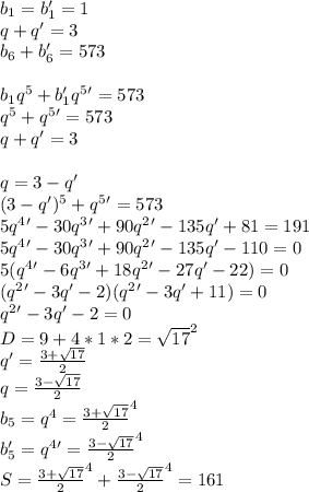 b_{1}=b_{1}'=1\\&#10;q+q'=3\\&#10;b_{6}+b_{6}'=573\\&#10;\\&#10;b_{1}q^5+b_{1}'q^5'=573\\&#10;q^5+q^5'=573\\&#10;q+q'=3\\&#10;\\&#10; q=3-q'\\&#10;(3-q')^5+q^5'=573\\&#10;5q^4' - 30q^3'+90q^2'-135q'+81=191\\&#10;5q^4'-30q^3'+90q^2'-135q'-110=0\\&#10;5(q^4'-6q^3'+18q^2'-27q'-22)=0\\&#10;(q^2'-3q'-2)(q^2'-3q'+11)=0\\&#10;q^2'-3q'-2=0\\&#10;D=9+4*1*2=\sqrt{17}^2\\&#10;q'=\frac{3+\sqrt{17}}{2}\\&#10;q=\frac{3-\sqrt{17}}{2}\\&#10;b_{5}=q^4=\frac{3+\sqrt{17}}{2}^4\\&#10;b_{5}'=q^4'=\frac{3-\sqrt{17}}{2}^4\\&#10;S=\frac{3+\sqrt{17}}{2}^4+\frac{3-\sqrt{17}}{2}^4=161