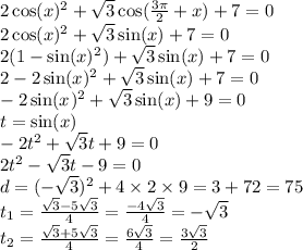 2 \cos(x) {}^{2} + \sqrt{3} \cos( \frac{3\pi}{2} + x ) + 7 = 0 \\ 2 \cos(x) {}^{2} + \sqrt{3} \sin(x) + 7 = 0 \\ 2(1 - \sin(x) {}^{2} ) + \sqrt{3} \sin(x) + 7= 0 \\ 2 - 2 \sin(x) {}^{2} + \sqrt{3} \sin(x) + 7 = 0 \\ - 2 \sin(x {}^{} ) {}^{2} + \sqrt{3} \sin(x) + 9 = 0 \\ t = \sin(x) \\ - 2t {}^{2} + \sqrt{3} t + 9 = 0 \\ 2t {}^{2} - \sqrt{3} t - 9 = 0 \\ d = ( - \sqrt{3})^{2} +4 \times 2 \times 9 = 3 + 72 = 75 \\ t _{1} = \frac{ \sqrt{3} - 5 \sqrt{3} }{4} = \frac{ - 4 \sqrt{3} }{4} = - \sqrt{3} \\ t _{2} = \frac{ \sqrt{ 3} + 5 \sqrt{3} }{4} = \frac{6 \sqrt{3} }{4} = \frac{3 \sqrt{3} }{2}