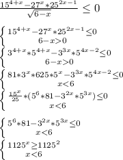 \frac{15^{4+x}-27^x*25^{2x-1}}{\sqrt{6-x}} \leq 0\\&#10;\\&#10; \left \{ {{15^{4+x}-27^x*25^{2x-1} \leq 0} \atop {6-x 0}} \right. \\&#10; \left \{ {{3^{4+x}*5^{4+x}-3^{3x}*5^{4x-2} \leq 0} \atop {6-x 0}} \right.\\&#10; \left \{ {{81*3^x*625*5^x-3^{3x}*5^{4x-2} \leq 0} \atop {x<6}} \right. \\&#10; \left \{ {{\frac{15^x}{25}*(5^6*81-3^{2x}*5^{3x}) \leq 0 } \atop {x<6}} \right. \\&#10;\\&#10; \left \{ {{5^6*81-3^{2x}*5^{3x} \leq 0} \atop {x<6}} \right. \\&#10; \left \{ {{1125^x \geq 1125^2} \atop { x<6 }} \right. \\&#10;