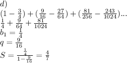 d)\\\&#10; (1-\frac{3}{4})+(\frac{9}{16}-\frac{27}{64})+(\frac{81}{256}-\frac{243}{1024})...\\\&#10;\frac{1}{4}+\frac{9}{64}+\frac{81}{1024}\\&#10;b_{1}=\frac{1}{4}\\\&#10;q=\frac{9}{16}\\\&#10;S=\frac{\frac{1}{4}}{1-\frac{9}{16}} = \frac{4}{7}