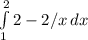 \int\limits^2_1 {2-2/x} \, dx