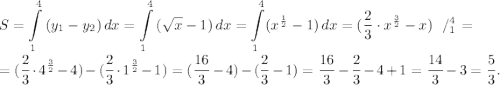 \displaystyle S=\int\limits^ {4}_{1} {(y_{1}-y_{2} )} \, dx =\int\limits^ {4}_{1} {(\sqrt{x} -1)} \, dx =\int\limits^ {4}_{1}(x^\frac{1}{2} -1) \, dx = (\frac{2}{3} \cdot x^\frac{3}{2}-x) \left \ / {^{4}_{1}} \right.=\\\\= (\frac{2}{3} \cdot 4^\frac{3}{2}-4)-(\frac{2}{3} \cdot 1^\frac{3}{2}-1)=(\frac{16}{3}-4)-(\frac{2}{3}-1)=\frac{16}{3}-\frac{2}{3}-4+1=\frac{14}{3}-3=\frac{5}{3}.