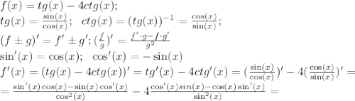 f(x)=tg(x)-4ctg(x);\\&#10;tg(x)= \frac{\sin(x)}{\cos(x)};\ \ ctg(x)=(tg(x))^{-1}= \frac{\cos(x)}{\sin(x)};\\&#10;\ \ (f\pm g)'=f'\pm g'; ( \frac{f}{g} )'= \frac{f'\cdot g-f\cdot g'}{g^2}\\&#10;\sin'(x)=\cos(x);\ \ \cos'(x)=-\sin(x)\\&#10;f'(x)=(tg(x)-4ctg(x))'=tg'(x)-4ctg'(x)= (\frac{\sin(x)}{\cos(x)})'-4 (\frac{\cos(x)}{\sin(x)})'=\\&#10;= \frac{\sin'(x)\cos(x)-\sin(x)\cos'(x)}{\cos^2(x)} -4 \frac{\cos'(x)sin(x)-\cos(x)\sin'(x)}{\sin^2(x)}=\\&#10; &#10;