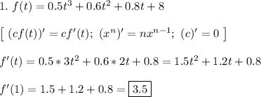 1. \ f(t) = 0.5t^3 + 0.6t^2 + 0.8t + 8\\\\&#10;\left[ \ (cf(t))' = cf'(t); \ (x^n)' = nx^{n - 1}; \ (c)' = 0 \ \right]\\\\&#10;f'(t) = 0.5*3t^2 + 0.6*2t + 0.8 = 1.5t^2 + 1.2t + 0.8\\\\&#10;f'(1) = 1.5 + 1.2 + 0.8 = \boxed{3.5}