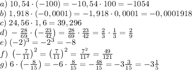 a)\;10,54\cdot(-100)=-10,54\cdot100=-1054\\&#10;b)\;1,918\cdot(-0,0001)=-1,918\cdot0,0001=-0,0001918\\&#10;c)\;24,56\cdot1,6=39,296\\&#10;d)\;-\frac{28}{69}\cdot\left(-\frac{23}{42}\right)=\frac{28}{69}\cdot\frac{23}{42}=\frac23\cdot\frac13=\frac29\\&#10;e)\;(-2)^3=-2^3=-8\\&#10;f)\;\left(-\frac7{11}\right)^2=\left(\frac7{11}\right)^2=\frac{7^2}{11^2}=\frac{49}{121}\\&#10;g)\;6\cdot\left(-\frac8{15}\right)=-6\cdot\frac8{15}=-\frac{48}{15}=-3\frac3{15}=-3\frac15