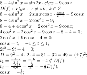 8-4\sin^2x=\sin2x\cdot ctgx-9\cos x\\&#10;D(f):\ ctgx: \ x\neq\pi k,\ k\in Z\\&#10;8-4\sin^2x=2\sin x\cos x\cdot\frac{\cos x}{\sin x}-9\cos x\\&#10;8-4\sin^2x=2\cos^2x-9\cosx;\\&#10;8-4+4\cos^2x=2\cos^2x-9\cos x;\\&#10;4\cos^2x-2\cos^2x+9\cos x+8-4=0;\\&#10;2\cos^2x+9\cos x+4=0;\\&#10;\cos x=t;\ \ \ -1\leq t\leq1;\\&#10;2t^2+9t+4=0;\\&#10;D=9^2-4\cdot2\cdot4=81-32=49=(\pm7)^2;\\&#10;t_1=\frac{-9-7}{2\cdot2}=\frac{-16}{4}=-4\notin D(f);\\&#10;t_2=\frac{-9+8}{2\cdot2}=\frac{-2}{4}=-\frac12\tin D(f);\\&#10;\cos x=-\frac12;\\&#10;