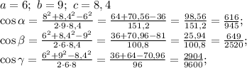 a=6;\ b=9;\ c=8,4\\ \cos\alpha=\frac{8^2+8,4^2-6^2}{2\cdot 9\cdot 8,4}=\frac{64+70,56-36}{151,2}=\frac{98,56}{151,2}=\frac{616}{945};\\ \cos\beta=\frac{6^2+8,4^2-9^2}{2\cdot 6\cdot 8,4}=\frac{36+70,96-81}{100,8}=\frac{25,94}{100,8}=\frac{649}{2520};\\ \cos\gamma=\frac{6^2+9^2-8,4^2}{2\cdot6\cdot 8}=\frac{36+64-70,96}{96}=\frac{2904}{9600};\\ \\