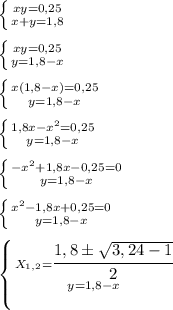 \left \{ {{xy=0,25} \atop {x+y = 1,8}} \right. \\\\&#10; \left \{ {{xy=0,25} \atop {y = 1,8 - x}} \right. \\\\&#10;\left \{ {{x(1,8 - x)=0,25} \atop {y = 1,8 - x}} \right. \\\\&#10;\left \{ {{1,8x - x^2=0,25} \atop {y = 1,8 - x}} \right. \\\\&#10;\left \{ {{- x^2 + 1,8x -0,25 = 0} \atop {y = 1,8 - x}} \right. \\\\&#10;\left \{ {{ x^2 - 1,8x + 0,25 = 0} \atop {y = 1,8 - x}} \right. \\\\&#10;\left \{ {{ X_{1,2} = \cfrac {1,8 \pm \sqrt{3, 24 - 1}}{2}} \atop {y = 1,8 - x}} \right. \\\\&#10;