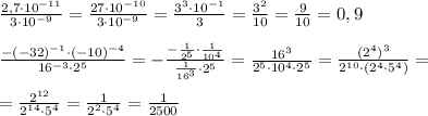 \frac{2,7\cdot 10^{-11}}{3\cdot 10^{-9}}=\frac{27\cdot 10^{-10}}{3\cdot 10^{-9}}=\frac{3^3\cdot 10^{-1}}{3}=\frac{3^2}{10}=\frac{9}{10}=0,9\\\\\frac{-(-32)^{-1}\cdot (-10)^{-4}}{16^{-3}\cdot 2^5}=-\frac{-\frac{1}{2^5}\cdot \frac{1}{10^4}}{\frac{1}{16^3}\cdot 2^5}=\frac{16^3}{2^5\cdot 10^4\cdot 2^5}=\frac{(2^4)^3}{2^{10}\cdot (2^4\cdot 5^4)}=\\\\=\frac{2^{12}}{2^{14}\cdot 5^4}=\frac{1}{2^2\cdot 5^4}=\frac{1}{2500}