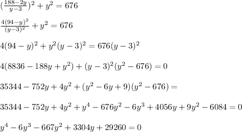 (\frac{188-2y}{y-3}) ^{2} + y^{2} =676 \\ \\ \frac{4(94-y)^{2} }{ (y-3)^{2} }+ y^{2} =676 \\ \\ 4 (94-y) ^{2} + y^{2} (y-3)^{2} =676 (y-3)^{2} \\ \\ 4(8836-188y+ y^{2} )+ (y-3)^{2} ( y^{2} - 676) =0 \\ \\ 35344-752y+4 y^{2} +( y^{2} -6y+9)( y^{2} -676)= \\ \\ 35344-752y+4 y^{2} + y^{4} -676 y^{2} -6 y^{3} +4056y+9 y^{2} -6084=0 \\ \\ y^{4} -6 y^{3} -667 y^{2} +3304y+29260=0