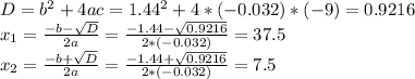 D=b^2+4ac=1.44^2+4*(-0.032)*(-9)=0.9216 \\ x_1= \frac{-b- \sqrt{D} }{2a}= \frac{-1.44- \sqrt{0.9216} }{2*(-0.032)}=37.5 \\ x_2= \frac{-b+ \sqrt{D} }{2a}= \frac{-1.44+ \sqrt{0.9216} }{2*(-0.032)} =7.5