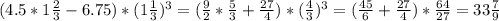 (4.5*1 \frac{2}{3}-6.75)*(1 \frac{1}{3})^3=( \frac{9}{2}* \frac{5}{3}+ \frac{27}{4})*( \frac{4}{3})^3=( \frac{45}{6}+ \frac{27}{4})* \frac{64}{27}= 33 \frac{7}{9}