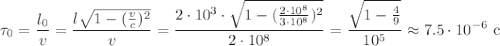 \displaystyle\tau_0=\frac{l_0}{v}=\frac{l\sqrt{1-(\frac vc)^2}}{v}=\frac{2\cdot10^3\cdot\sqrt{1-(\frac{2\cdot10^8}{3\cdot10^8})^2}}{2\cdot10^8}=\frac{\sqrt{1-\frac49}}{10^5}\approx7.5\cdot10^{-6}\text{ c}