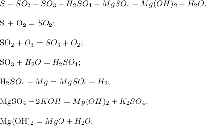 S - SO_2 - SO_3 - H_2SO_4 - MgSO_4 - Mg(OH)_2 - H_2O .\\ &#10;&#10;S + O_2 = SO_2;\\ &#10;&#10;SO_2 + O_3 = SO_3 + O_2; \\ &#10;&#10;SO_3 + H_2O = H_2SO_4 ;\\ &#10;&#10;H_2SO_4 + Mg = MgSO_4 + H_2 ;\\ &#10;&#10;MgSO_4 + 2KOH = Mg(OH)_2 + K_2SO_4 ;\\ &#10;&#10;Mg(OH)_2 = MgO + H_2O.