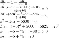 \frac{560}{x} - 1 = \frac{560}{x + 10} \\ \frac{560(x + 10) - x(x + 10) - 560x}{x(x + 10)} = 0 \\ \frac{560x + 5600 - {x}^{2} - 10x - 560x}{x(x + 10)} = 0 \\ {x}^{2} + 10x - 5600 = 0 \\ D_1 = {( - 5)}^{2} + 5600 = 5625 = {75}^{2} \\ x_1 = - 5 - 75 = - 80 \: x 0 \\ x_2 = - 5 + 75 = 70