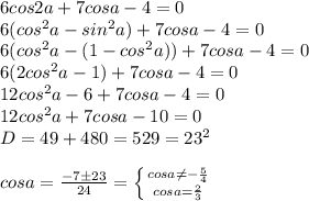 6cos2a+7cosa-4=0 \\ 6(cos^2a-sin^2a)+7cosa-4=0 \\ 6(cos^2a-(1-cos^2a))+7cosa-4=0 \\ 6(2cos^2a-1)+7cosa-4=0 \\ 12cos^2a-6+7cosa-4=0 \\ 12cos^2a+7cosa-10=0 \\ D=49+480=529=23^2 \\ \\ cosa= \frac{-7\pm23}{24} = \left \{ {{cosa \neq - \frac{5}{4} } \atop { cosa=\frac{2}{3} }} \right.