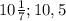 10 \frac{1}{7} ; 10,5