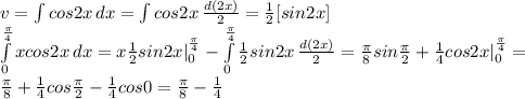 v=\int\limits {cos 2x} \, dx= \int\limits {cos2x} \, \frac{d(2x)}{2} = \frac{1}{2} [sin 2x] \\ \int\limits^ \frac{ \pi }{4} _0 {xcos 2x} \, dx =x \frac{1}{2}sin2x| _{0} ^{ \frac{ \pi }{4} } - \int\limits^ \frac{ \pi }{4} _0 { \frac{1}{2} sin2x} \, \frac{d(2x)}{2} = \frac{ \pi }{8} sin \frac{ \pi }{2} + \frac{1}{4} cos2x| _{0} ^{ \frac{ \pi }{4} } = \\ \frac{ \pi }{8} + \frac{1}{4}cos \frac{ \pi }{2} - \frac{1}{4} cos0= \frac{ \pi }{8} - \frac{1}{4}