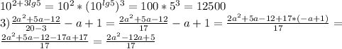 10^{2+3lg5}=10^{2}*(10^{lg5})^{3}=100*5^{3}=12500 \\ &#10;3) \frac{2a^{2}+5a-12}{20-3} -a+1= \frac{2a^{2}+5a-12}{17} -a+1= \frac{2a^{2}+5a-12+17*(-a+1)}{17} = \\ &#10; \frac{2a^{2}+5a-12-17a+17}{17} = \frac{2a^{2}-12a+5}{17} \\