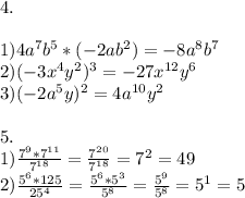 4. \\ \\ 1)4a ^{7} b ^{5} *(-2ab ^{2} )=-8a ^{8} b ^{7} \\ 2)(-3 x^{4} y^{2} )^{3} =-27 x^{12} y ^{6} \\ 3)(-2a^{5} y)^{2} =4a ^{10} y ^{2} \\ \\ 5.\\ 1) \frac{7 ^{9} *7 ^{11} }{7 ^{18} } = \frac{7 ^{20} }{7 ^{18} } =7 ^{2} =49 \\ 2) \frac{5 ^{6} *125}{25^{4} } = \frac{5 ^{6} *5 ^{3} }{5 ^{8} } = \frac{5^{9} }{5 ^{8} } =5^{1} =5 \\