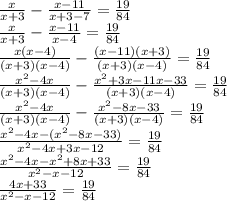 \frac{x}{x+3} - \frac{x-11}{x+3-7} = \frac{19}{84} \\ \frac{x}{x+3} - \frac{x-11}{x-4} = \frac{19}{84} \\ \frac{x(x-4)}{(x+3)(x-4)} - \frac{(x-11)(x+3)}{(x+3)(x-4)} = \frac{19}{84} \\ \frac{x^2-4x}{(x+3)(x-4)} - \frac{x^2+3x-11x-33}{(x+3)(x-4)} = \frac{19}{84} \\ \frac{x^2-4x}{(x+3)(x-4)} - \frac{x^2-8x-33}{(x+3)(x-4)} = \frac{19}{84} \\ \frac{x^2-4x-(x^2-8x-33)}{x^2-4x+3x-12} = \frac{19}{84} \\ \frac{x^2-4x-x^2+8x+33}{x^2-x-12} = \frac{19}{84} \\ \frac{4x+33}{x^2-x-12} = \frac{19}{84} \\