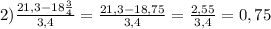 2) \frac{21,3-18 \frac{3}{4} }{3,4} = \frac{21,3-18,75}{3,4} = \frac{2,55}{3,4} =0,75