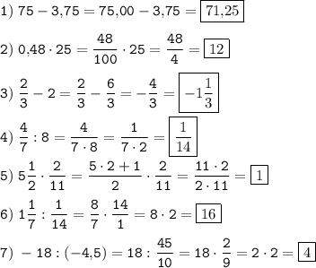 \tt \displaystyle 1)\; 75-3,\! 75=75,\! 00-3,\! 75=\boxed{71,\! 25} \\ \\ 2)\; 0,\! 48\cdot 25=\frac{48}{100} \cdot 25=\frac{48}4 =\boxed{12} \\ \\ 3)\; \frac23 -2=\frac23 -\frac63 =-\frac43 =\boxed{-1\frac13 } \\ \\ 4)\; \frac47 :8=\frac4{7\cdot 8} =\frac1{7\cdot 2} =\boxed{\frac1{14} } \\ \\ 5)\; 5\frac12 \cdot \frac2{11} =\frac{5\cdot 2+1}2 \cdot \frac2{11} =\frac{11\cdot 2}{2\cdot 11} =\boxed{1} \\ \\ 6)\; 1\frac17 :\frac1{14} =\frac87 \cdot \frac{14}1 =8\cdot 2=\boxed{16} \\ \\ 7)\; -18:(-4,\! 5)=18:\frac{45}{10} =18\cdot \frac29 =2\cdot 2=\boxed{4}