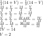 \frac{1}{4} (14+V)= \frac{1}{3} (14-V) \\ \frac{14}{4} + \frac{V}{4} = \frac{14}{3}- \frac{V}{3} \\ \frac{V}{4}+ \frac{V}{3} = \frac{14}{3} - \frac{14}{4} \\ \frac{V}{4}+ \frac{V}{3} = \frac{3V+4V}{12} = \frac{7V}{12} \\ \frac{14}{3}- \frac{14}{4}= \frac{56-42}{12} = \frac{14}{12} \\ 7V=14 \\ V=2