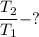 \dfrac{T_{2}}{T_{1}} - ?