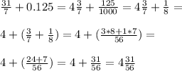 \frac{31}{7} +0.125= 4\frac{3}{7} + \frac{125}{1000} =4 \frac{3}{7} + \frac{1}{8} = \\ \\ 4+( \frac{3}{7} + \frac{1}{8})= 4+(\frac{3*8+1*7}{56}) = \\ \\ 4+( \frac{24+7}{56}) = 4+ \frac{31}{56} =4 \frac{31}{56}