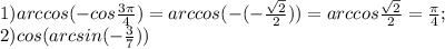 1) arccos(-cos\frac{3\pi }{4} ) = arccos (- (-\frac{\sqrt{2} }{2} ))= arccos\frac{\sqrt{2} }{2} =\frac{\pi }{4} ;\\2) cos (arcsin(-\frac{3}{7} ))