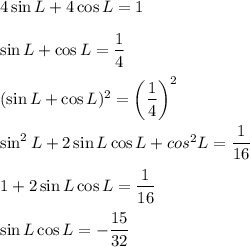 4\sin L+4\cos L=1\\\\\sin L+\cos L= \dfrac{1}{4} \\\\(\sin L+\cos L)^2= \bigg(\dfrac{1}{4}\bigg)^2\\\\\sin^2 L+2\sin L\cos L+ cos^2 L= \dfrac{1}{16} \\\\1+2\sin L\cos L=\dfrac{1}{16} \\\\\sin L\cos L=-\dfrac{15}{32}