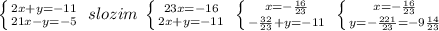 \left \{ {{2x+y=-11} \atop {21x-y=-5}} \right. \; slozim\; \left \{ {{23x=-16} \atop {2x+y=-11}} \right. \; \left \{ {{x=-\frac{16}{23}} \atop {-\frac{32}{23}+y=-11}} \right. \; \left \{ {{x=-\frac{16}{23}} \atop {y=-\frac{221}{23}=-9\frac{14}{23}}} \right.