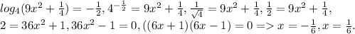 log_{4}(9 x^{2} + \frac{1}{4})=- \frac{1}{2}, 4^{- \frac{1}{2} }=9x^2+ \frac{1}{4}, \frac{1}{ \sqrt{4} } =9x^2 + \frac{1}{4}, \frac{1}{2}=9x^2 + \frac{1}{4}, \\ 2=36x^2 +1,36 x^{2} -1=0,((6x+1)(6x-1)=0=x=- \frac{1}{6},x= \frac{1}{6}.