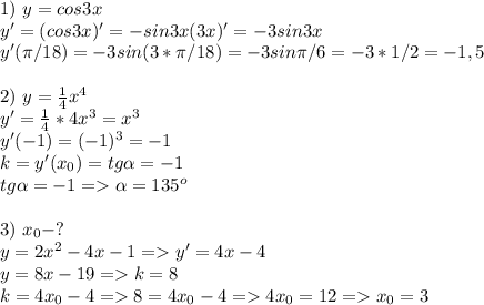 1) \ y=cos 3x \\ y'=(cos3x)'=-sin3x(3x)'=-3sin3x \\ y'( \pi /18)=-3sin(3* \pi /18)=-3sin \pi /6=-3*1/2=-1,5 \\ \\ 2) \ y= \frac{1}{4} x^4 \\ y'=\frac{1}{4}*4 x^3=x^3 \\ y'(-1)=(-1)^3=-1 \\ k=y'(x_0)=tg \alpha =-1 \\ tg \alpha =-1= \alpha =135^o \\ \\ 3) \ x_0-? \\ y=2 x^{2} -4x-1=y'=4x-4 \\ y=8x-19=k=8\\ k=4x_0-4 =8=4x_0-4=4x_0=12=x_0=3