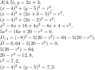 A(4;5), y=2x+3, \\ &#10;(x-4)^2+(y-5)^2=r^2, \\ (x-4)^2+(2x+3-5)^2=r^2, \\ (x-4)^2+(2x-2)^2=r^2, \\ x^2-8x+16+4x^2-8x+4=r^2, \\ 5x^2-16x+20-r^2=0, \\ D_{/4} = (-8)^2-5(20-r^2)=64-5(20-r^2), \\ D=0, 64-5(20-r^2)=0, \\ 5(20-r^2)=64, \\ 20-r^2=12,8, \\ r^2=7,2, \\ (x-4)^2+(y-5)^2=7,2.&#10;