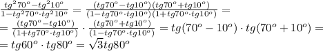 \frac{tg ^{2}70 ^{o}-tg ^{2}10 ^{o} }{1-tg ^{2}70 ^{o}\cdot tg ^{2}10 ^{o} } = \frac{(tg 70 ^{o}-tg10 ^{o})( tg 70 ^{o}+tg 10 ^{o}) }{(1-tg70 ^{o}\cdot tg10 ^{o})(1+tg70 ^{o}\cdot tg10 ^{o}) } = \\ = \frac{(tg 70 ^{o}-tg10 ^{o})}{(1+tg70 ^{o}\cdot tg10 ^{o}) } \cdot \frac{(tg 70 ^{o}+tg10 ^{o})}{(1-tg70 ^{o}\cdot tg10 ^{o}) }=tg(70 ^{o}-10 ^{o}) \cdot tg(70 ^{o}+10 ^{o})= \\ =tg60 ^{o}\cdot tg 80^{o}= \sqrt{3} tg80 ^{o}