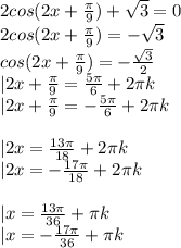 2cos(2x+\frac{\pi}{9})+\sqrt3=0\\&#10;2cos(2x+\frac{\pi}{9})=-\sqrt3\\&#10;cos(2x+\frac{\pi}{9})=-\frac{\sqrt3}{2}\\&#10;|2x+\frac{\pi}{9}=\frac{5\pi}{6}+2\pi k\\&#10;|2x+\frac{\pi}{9}=-\frac{5\pi}{6}+2\pi k\\&#10;\\&#10;|2x=\frac{13\pi}{18}+2\pi k\\&#10;|2x=-\frac{17\pi}{18}+2\pi k\\&#10;\\&#10;|x=\frac{13\pi}{36}+\pi k\\&#10;|x=-\frac{17\pi}{36}+\pi k