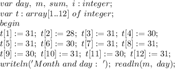 var \ day, \ m, \ sum, \ i:integer; \\&#10;var \ t:array[1..12] \ of \ integer; \\&#10;begin \\&#10;t[1]:=31; \ t[2]:=28; \ t[3]:=31; \ t[4]:=30; \\&#10;t[5]:=31; \ t[6]:=30; \ t[7]:=31; \ t[8]:=31; \\&#10;t[9]:=30; \ t[10]:=31; \ t[11]:=30; \ t[12]:=31; \\&#10;writeln('Month \ and \ day: \ '); \&#10;readln(m, \ day); \&#10;