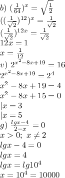 b)\ (\frac{1}{64})^x=\sqrt{\frac{1}{2}}\\&#10;((\frac{1}{\sqrt2})^{12})^x=\frac{1}{\sqrt2}\\&#10;(\frac{1}{\sqrt2})^{12x}=\frac{1}{\sqrt2}\\&#10;12x=1\\&#10;x=\frac{1}{12}\\&#10;v)\ 2^{x^2-8x+19}=16\\&#10;2^{x^2-8x+19}=2^4\\&#10;x^2-8x+19=4\\&#10;x^2-8x+15=0\\&#10;|x=3\\&#10;|x=5\\&#10;g)\ \frac{lgx-4}{2-x}=0\\&#10;x0;\ x\neq2\\&#10;lgx-4=0\\&#10;lgx=4\\&#10;lgx=lg10^4\\&#10;x=10^4=10000\\